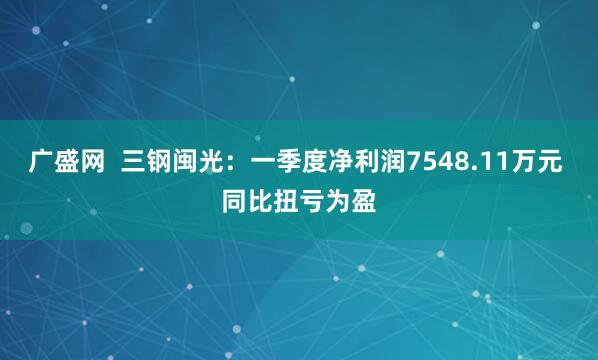 广盛网  三钢闽光：一季度净利润7548.11万元 同比扭亏为盈