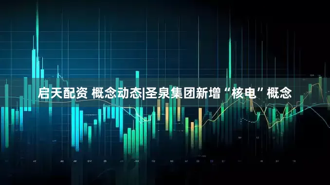 启天配资 概念动态|圣泉集团新增“核电”概念