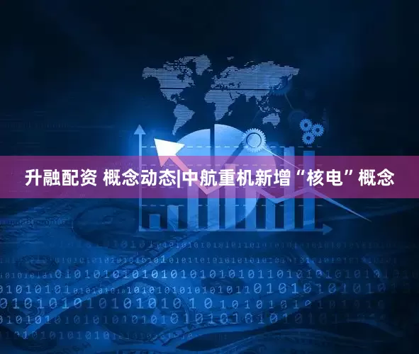 升融配资 概念动态|中航重机新增“核电”概念