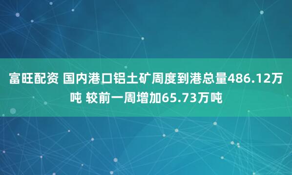 富旺配资 国内港口铝土矿周度到港总量486.12万吨 较前一周增加65.73万吨