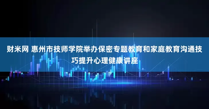 财米网 惠州市技师学院举办保密专题教育和家庭教育沟通技巧提升心理健康讲座