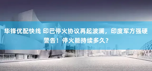 华锋优配快线 印巴停火协议再起波澜，印度军方强硬警告！停火能持续多久？