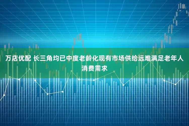 万店优配 长三角均已中度老龄化现有市场供给远难满足老年人消费需求