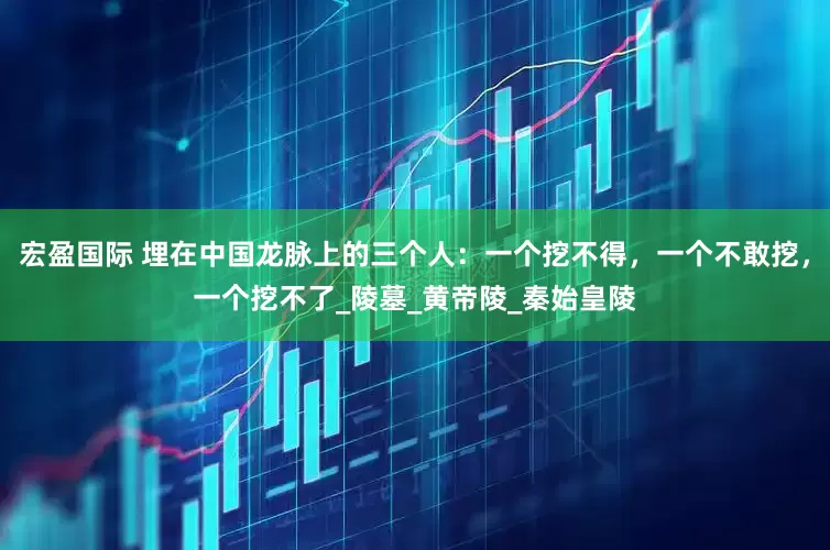 宏盈国际 埋在中国龙脉上的三个人：一个挖不得，一个不敢挖，一个挖不了_陵墓_黄帝陵_秦始皇陵