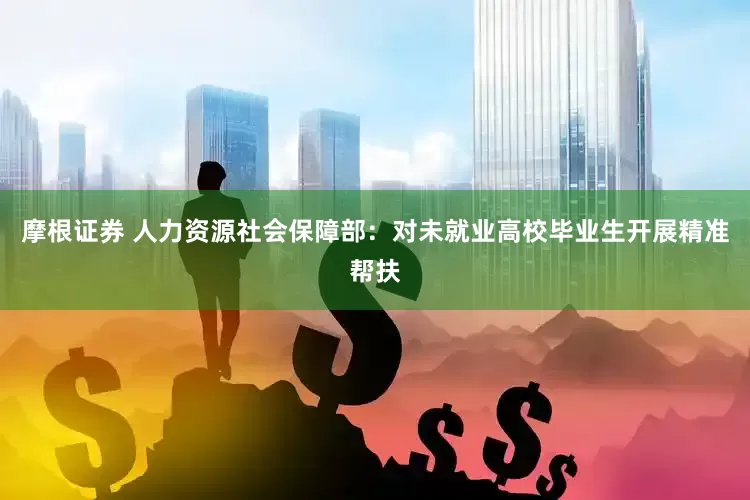 摩根证券 人力资源社会保障部：对未就业高校毕业生开展精准帮扶
