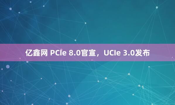 亿鑫网 PCIe 8.0官宣，UCIe 3.0发布