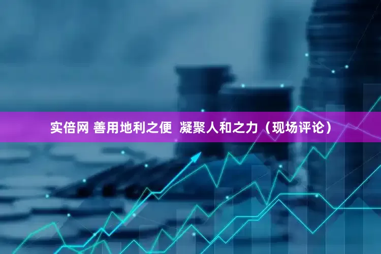 实倍网 善用地利之便  凝聚人和之力（现场评论）
