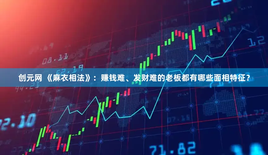 创元网 《麻衣相法》：赚钱难、发财难的老板都有哪些面相特征？