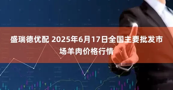 盛瑞德优配 2025年6月17日全国主要批发市场羊肉价格行情