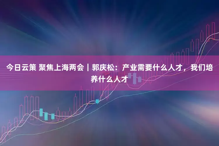 今日云策 聚焦上海两会｜郭庆松：产业需要什么人才，我们培养什么人才