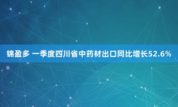 锦盈多 一季度四川省中药材出口同比增长52.6%