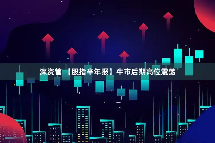 深资管 【股指半年报】牛市后期高位震荡