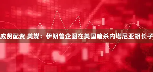威贤配资 美媒：伊朗曾企图在美国暗杀内塔尼亚胡长子