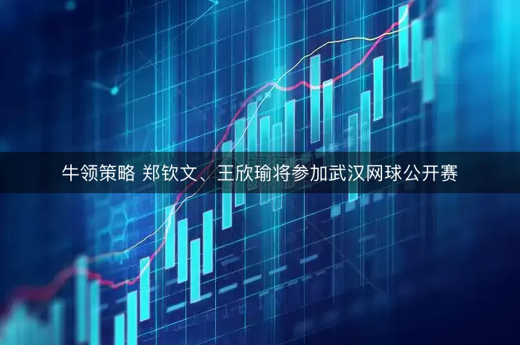 牛领策略 郑钦文、王欣瑜将参加武汉网球公开赛