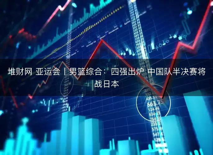 堆财网 亚运会丨男篮综合:四强出炉 中国队半决赛将战日本